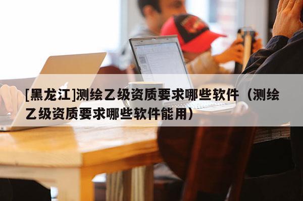 [黑龍江]測繪乙級資質(zhì)要求哪些軟件（測繪乙級資質(zhì)要求哪些軟件能用）