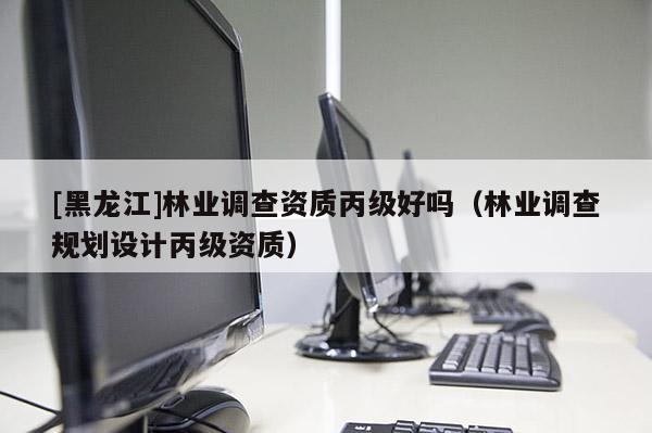 [黑龍江]林業(yè)調(diào)查資質(zhì)丙級好嗎（林業(yè)調(diào)查規(guī)劃設(shè)計丙級資質(zhì)）
