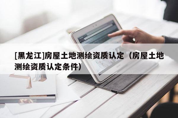 [黑龍江]房屋土地測繪資質(zhì)認定（房屋土地測繪資質(zhì)認定條件）