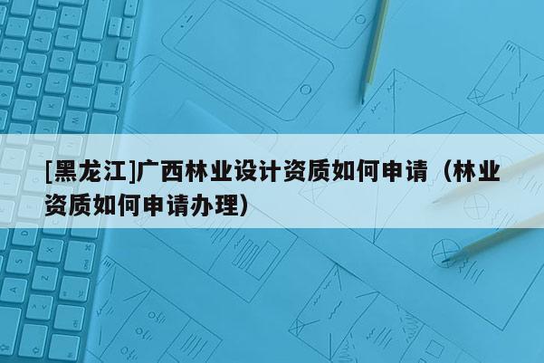 [黑龍江]廣西林業(yè)設(shè)計(jì)資質(zhì)如何申請(qǐng)（林業(yè)資質(zhì)如何申請(qǐng)辦理）