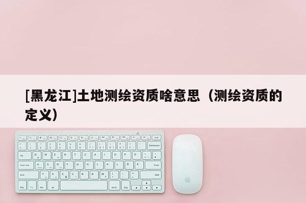 [黑龍江]土地測繪資質(zhì)啥意思（測繪資質(zhì)的定義）