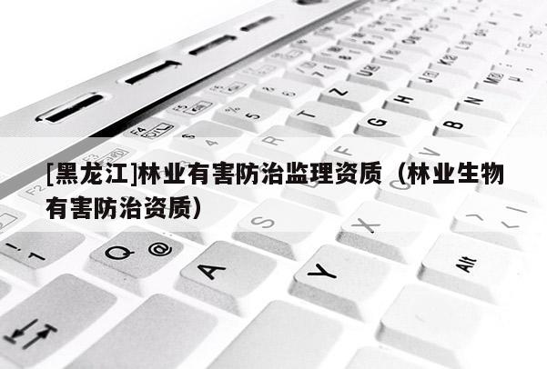 [黑龍江]林業(yè)有害防治監(jiān)理資質(zhì)（林業(yè)生物有害防治資質(zhì)）