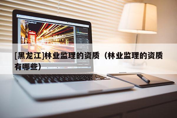 [黑龍江]林業(yè)監(jiān)理的資質(zhì)（林業(yè)監(jiān)理的資質(zhì)有哪些）