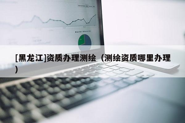 [黑龍江]資質(zhì)辦理測繪（測繪資質(zhì)哪里辦理）