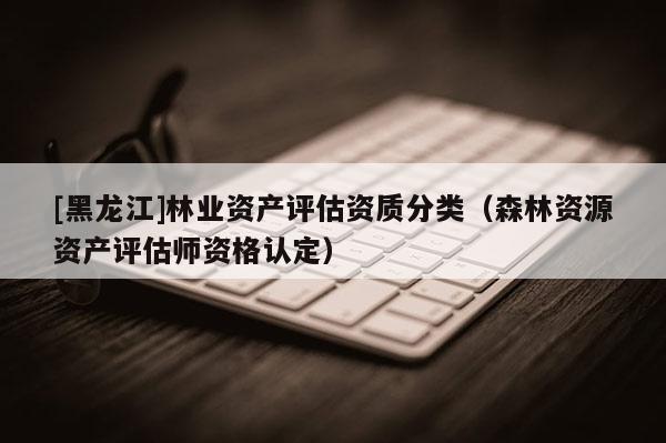 [黑龍江]林業(yè)資產(chǎn)評估資質(zhì)分類（森林資源資產(chǎn)評估師資格認(rèn)定）