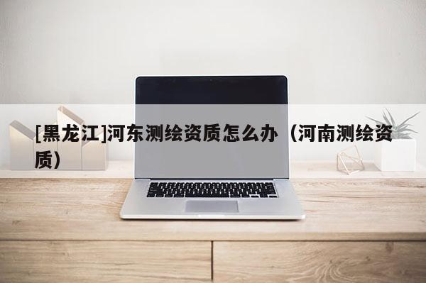[黑龍江]河東測繪資質(zhì)怎么辦（河南測繪資質(zhì)）
