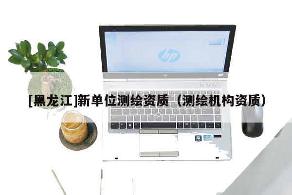 [黑龍江]新單位測繪資質(zhì)（測繪機構資質(zhì)）