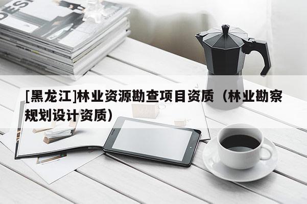 [黑龍江]林業(yè)資源勘查項(xiàng)目資質(zhì)（林業(yè)勘察規(guī)劃設(shè)計(jì)資質(zhì)）