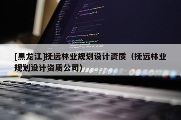[黑龍江]撫遠林業(yè)規(guī)劃設(shè)計資質(zhì)（撫遠林業(yè)規(guī)劃設(shè)計資質(zhì)公司）
