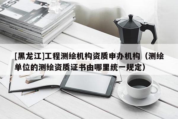 [黑龍江]工程測繪機構(gòu)資質(zhì)申辦機構(gòu)（測繪單位的測繪資質(zhì)證書由哪里統(tǒng)一規(guī)定）