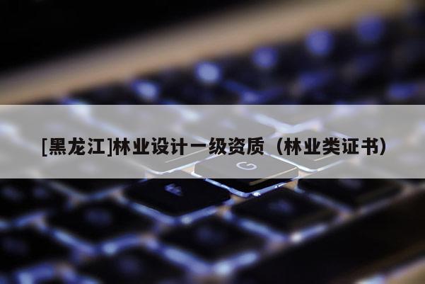 [黑龍江]林業(yè)設(shè)計(jì)一級資質(zhì)（林業(yè)類證書）