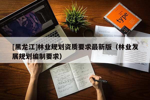 [黑龍江]林業(yè)規(guī)劃資質(zhì)要求最新版（林業(yè)發(fā)展規(guī)劃編制要求）