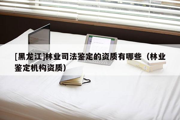 [黑龍江]林業(yè)司法鑒定的資質(zhì)有哪些（林業(yè)鑒定機構(gòu)資質(zhì)）