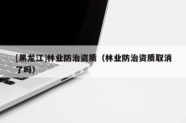 [黑龍江]林業(yè)防治資質(zhì)（林業(yè)防治資質(zhì)取消了嗎）