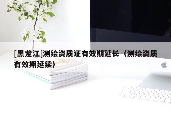 [黑龍江]測(cè)繪資質(zhì)證有效期延長(zhǎng)（測(cè)繪資質(zhì)有效期延續(xù)）