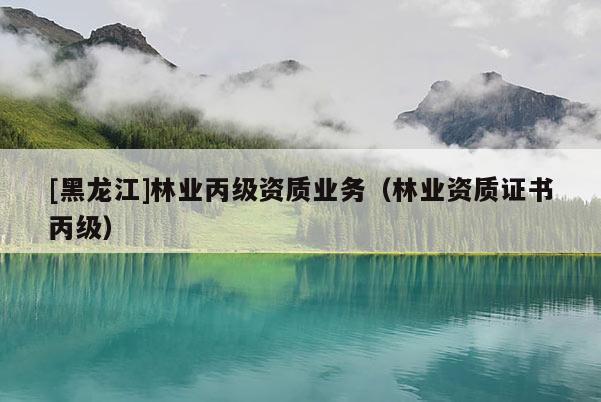 [黑龍江]林業(yè)丙級資質(zhì)業(yè)務(wù)（林業(yè)資質(zhì)證書丙級）