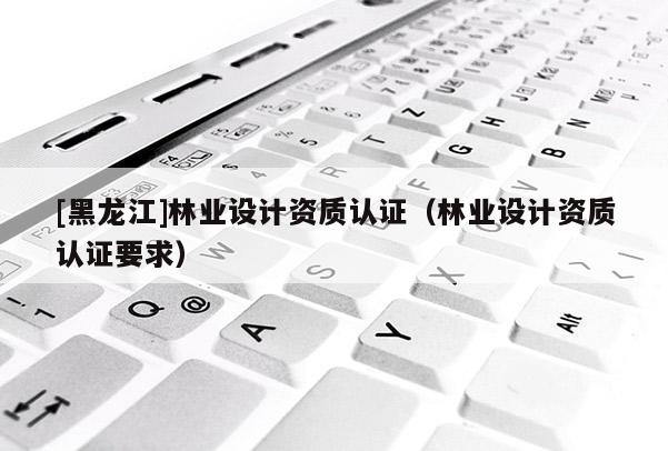[黑龍江]林業(yè)設計資質認證（林業(yè)設計資質認證要求）