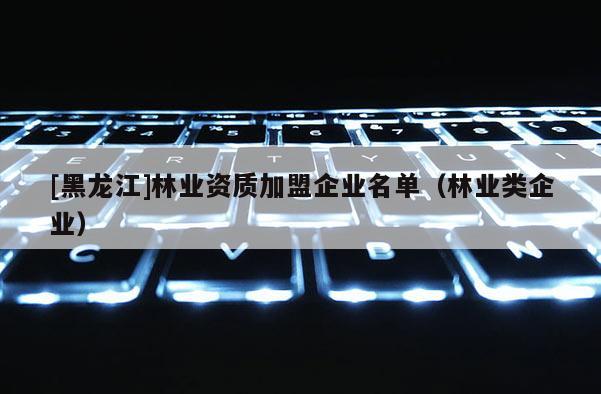 [黑龍江]林業(yè)資質(zhì)加盟企業(yè)名單（林業(yè)類企業(yè)）