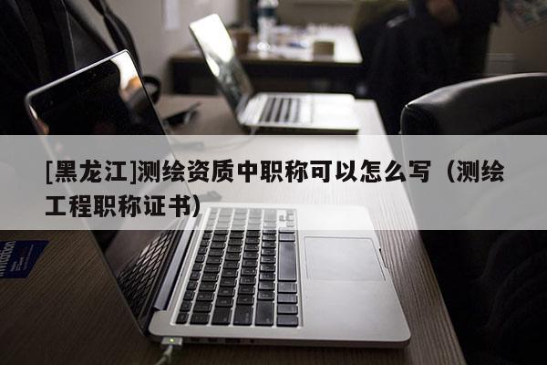 [黑龍江]測繪資質中職稱可以怎么寫（測繪工程職稱證書）