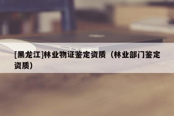 [黑龍江]林業(yè)物證鑒定資質(zhì)（林業(yè)部門鑒定資質(zhì)）