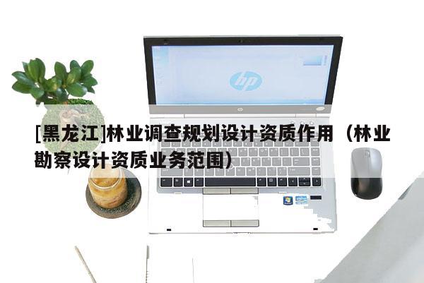 [黑龍江]林業(yè)調(diào)查規(guī)劃設(shè)計資質(zhì)作用（林業(yè)勘察設(shè)計資質(zhì)業(yè)務(wù)范圍）