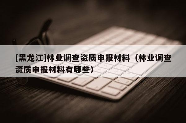 [黑龍江]林業(yè)調(diào)查資質(zhì)申報(bào)材料（林業(yè)調(diào)查資質(zhì)申報(bào)材料有哪些）