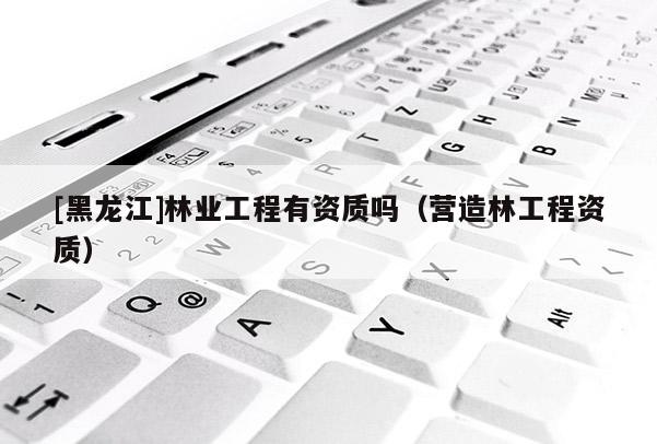 [黑龍江]林業(yè)工程有資質(zhì)嗎（營造林工程資質(zhì)）