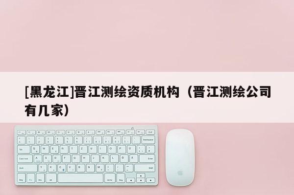 [黑龍江]晉江測(cè)繪資質(zhì)機(jī)構(gòu)（晉江測(cè)繪公司有幾家）
