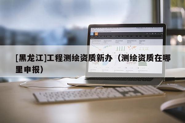 [黑龍江]工程測繪資質(zhì)新辦（測繪資質(zhì)在哪里申報）