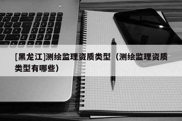 [黑龍江]測繪監(jiān)理資質(zhì)類型（測繪監(jiān)理資質(zhì)類型有哪些）