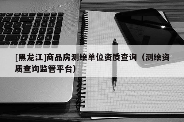 [黑龍江]商品房測繪單位資質查詢（測繪資質查詢監(jiān)管平臺）