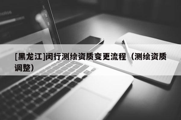 [黑龍江]閔行測(cè)繪資質(zhì)變更流程（測(cè)繪資質(zhì)調(diào)整）