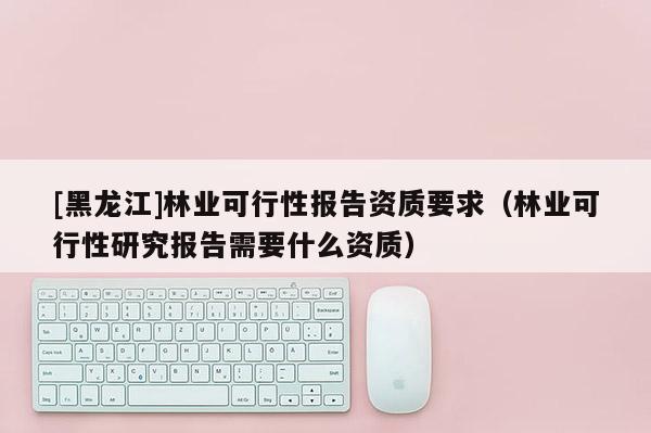[黑龍江]林業(yè)可行性報(bào)告資質(zhì)要求（林業(yè)可行性研究報(bào)告需要什么資質(zhì)）