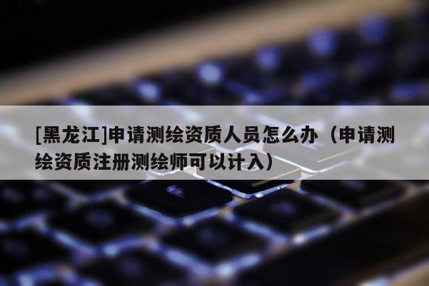 [黑龍江]申請測繪資質(zhì)人員怎么辦（申請測繪資質(zhì)注冊測繪師可以計入）