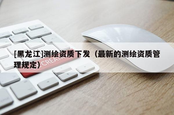[黑龍江]測繪資質(zhì)下發(fā)（最新的測繪資質(zhì)管理規(guī)定）