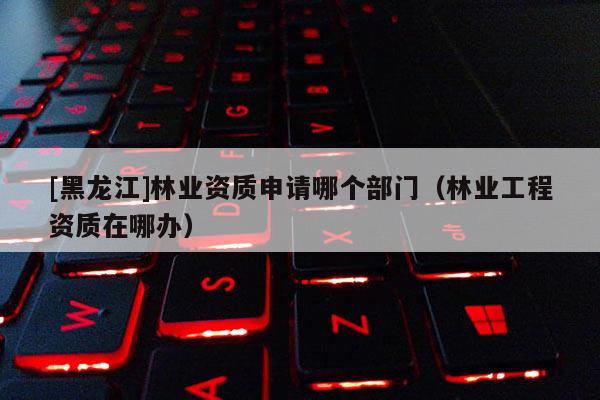 [黑龍江]林業(yè)資質(zhì)申請哪個(gè)部門（林業(yè)工程資質(zhì)在哪辦）