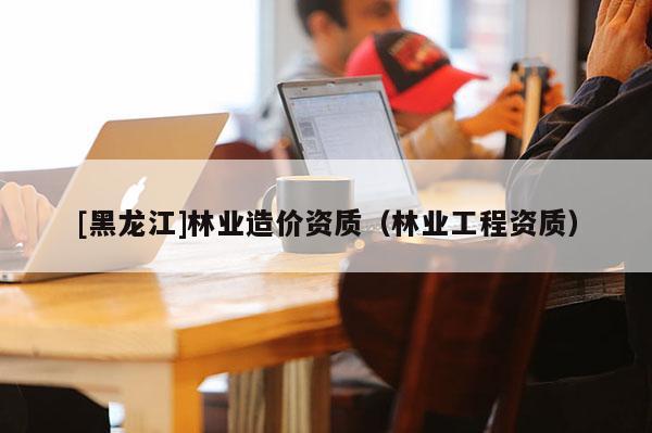 [黑龍江]林業(yè)造價資質(zhì)（林業(yè)工程資質(zhì)）