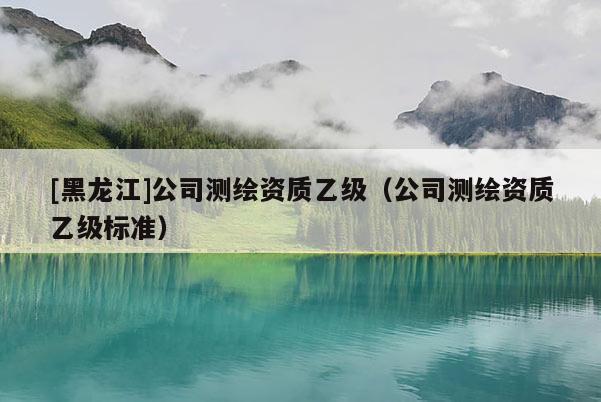 [黑龍江]公司測(cè)繪資質(zhì)乙級(jí)（公司測(cè)繪資質(zhì)乙級(jí)標(biāo)準(zhǔn)）