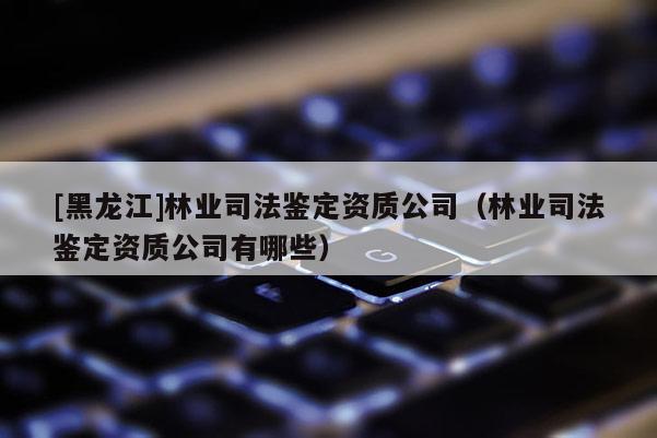 [黑龍江]林業(yè)司法鑒定資質(zhì)公司（林業(yè)司法鑒定資質(zhì)公司有哪些）