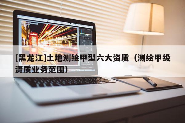 [黑龍江]土地測繪甲型六大資質(zhì)（測繪甲級資質(zhì)業(yè)務范圍）