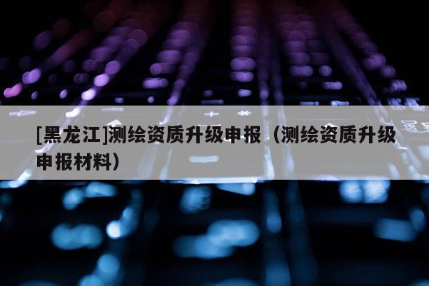 [黑龍江]測繪資質升級申報（測繪資質升級申報材料）
