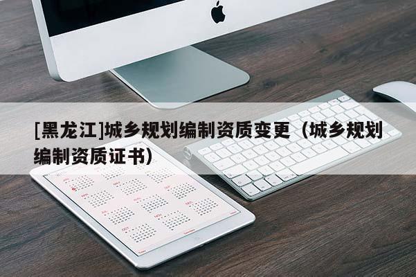 [黑龍江]城鄉(xiāng)規(guī)劃編制資質(zhì)變更（城鄉(xiāng)規(guī)劃編制資質(zhì)證書）