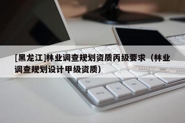 [黑龍江]林業(yè)調(diào)查規(guī)劃資質(zhì)丙級(jí)要求（林業(yè)調(diào)查規(guī)劃設(shè)計(jì)甲級(jí)資質(zhì)）