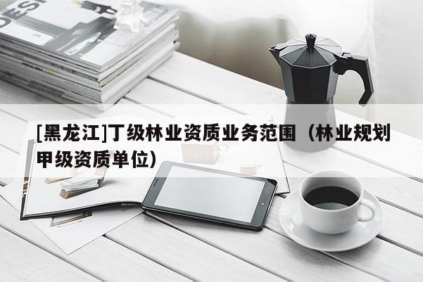 [黑龍江]丁級林業(yè)資質業(yè)務范圍（林業(yè)規(guī)劃甲級資質單位）