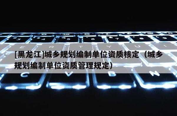 [黑龍江]城鄉(xiāng)規(guī)劃編制單位資質(zhì)核定（城鄉(xiāng)規(guī)劃編制單位資質(zhì)管理規(guī)定）