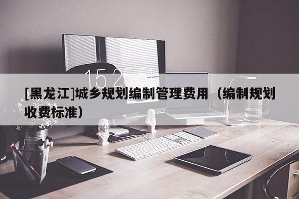 [黑龍江]城鄉(xiāng)規(guī)劃編制管理費(fèi)用（編制規(guī)劃收費(fèi)標(biāo)準(zhǔn)）
