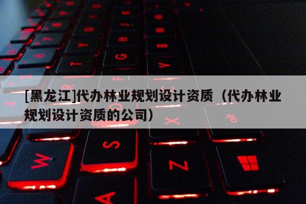 [黑龍江]代辦林業(yè)規(guī)劃設(shè)計資質(zhì)（代辦林業(yè)規(guī)劃設(shè)計資質(zhì)的公司）