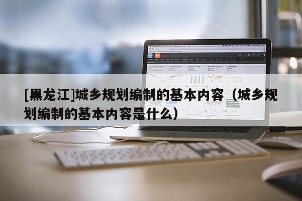 [黑龍江]城鄉(xiāng)規(guī)劃編制的基本內(nèi)容（城鄉(xiāng)規(guī)劃編制的基本內(nèi)容是什么）