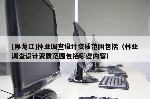 [黑龍江]林業(yè)調查設計資質范圍包括（林業(yè)調查設計資質范圍包括哪些內容）