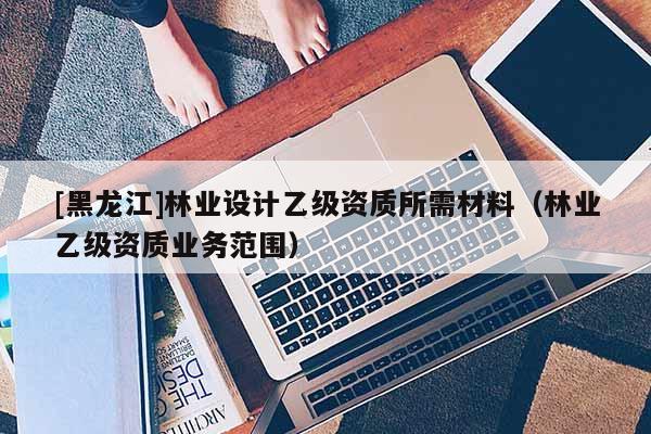 [黑龍江]林業(yè)設(shè)計乙級資質(zhì)所需材料（林業(yè)乙級資質(zhì)業(yè)務(wù)范圍）